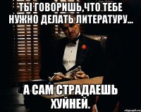 ты говоришь,что тебе нужно делать литературу... а сам страдаешь хуйней.