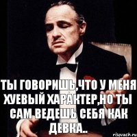 Ты говоришь,что у меня хуевый характер,но ты сам ведешь себя как девка..