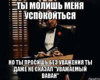 ты молишь меня успокоиться но ты просишь без уважения ты даже не сказал "уважаемый ваван"