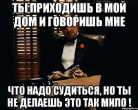 ты приходишь в мой дом и говоришь мне что надо судиться, но ты не делаешь это так мило !