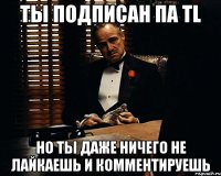 ты подписан па tl но ты даже ничего не лайкаешь и комментируешь