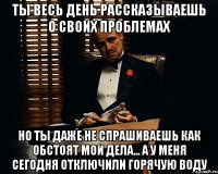 ты весь день рассказываешь о своих проблемах но ты даже не спрашиваешь как обстоят мои дела... а у меня сегодня отключили горячую воду