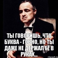 Ты говоришь, что буква - говно, но ты даже не держал её в руках...