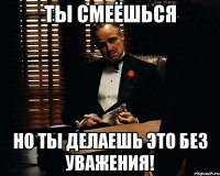 ты смеёшься но ты делаешь это без уважения!