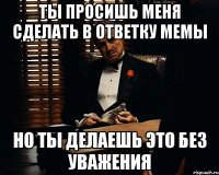 ты просишь меня сделать в ответку мемы но ты делаешь это без уважения