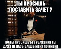 ты просишь поставить зачет ? но ты просишь без уважения ты даже не называешь меня по имени