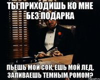 ты приходишь ко мне без подарка пьешь мой сок, ешь мой лед, запиваешь темным ромом?