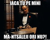 iaca tu pe mini ma-ntsaleji ori nu?!