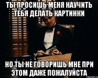 ты просишь меня научить тебя делать картинки но ты не говоришь мне при этом даже пожалуйста