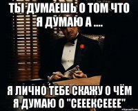 ты думаешь о том что я думаю а .... я лично тебе скажу о чём я думаю о "сееексееее"