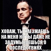 Ховаж, ты наезжаешь на меня но ты даже не задумываешься о последствиях