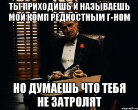 ты приходишь и называешь мой комп редкостным г-ном но думаешь что тебя не затролят