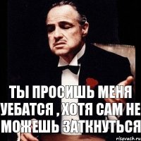 Ты просишь меня уебатся , хотя сам не можешь заткнуться