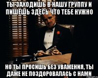 ты заходишь в нашу группу и пишешь здесь что тебе нужно но ты просишь без уважения, ты даже не поздоровалась с нами