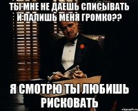 ты мне не даешь списывать и палишь меня громко?? я смотрю ты любишь рисковать