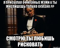 я присылая офигенные мэми а ты мне пишешь только охуеено ?? смотрю ты любишь рисковать