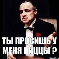 Ты просишь у меня пиццы ?