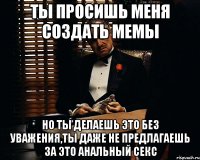 ты просишь меня создать мемы но ты делаешь это без уважения,ты даже не предлагаешь за это анальный секс