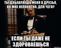 ты добавляешь меня в друзья, но мне непонятно, для чего? если ты даже не здороваешься