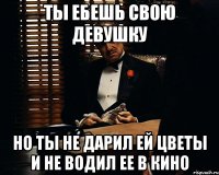 ты ебешь свою девушку но ты не дарил ей цветы и не водил ее в кино