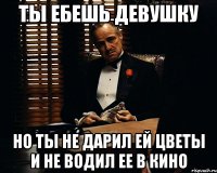 ты ебешь девушку но ты не дарил ей цветы и не водил ее в кино