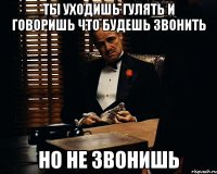 ты уходишь гулять и говоришь что будешь звонить но не звонишь