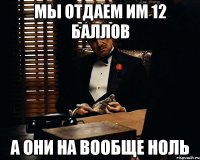 мы отдаем им 12 баллов а они на вообще ноль