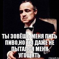 Ты зовёшь меня пить пиво,но ты даже не пытался меня угощять