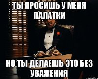 ты просишь у меня палатки но ты делаешь это без уважения