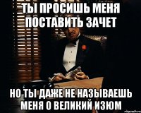 ты просишь меня поставить зачет но ты даже не называешь меня о великий изюм