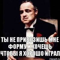 ты не привозишь мне форму.и хочешь чтобы я хорошо играл