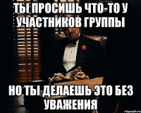 ты просишь что-то у участников группы но ты делаешь это без уважения