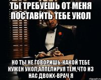 ты требуешь от меня поставить тебе укол но ты не говоришь-какой тебе нужен укол,аппелируя тем,что из нас двоих-врач я