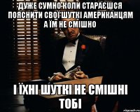 дуже сумно коли стараєшся пояснити свої шуткі американцям а їм не смішно і їхні шуткі не смішні тобі