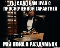 ты сдал нам ipad c просроченной гарантией мы пока в раздумьях