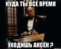 куда ты всё время уходишь аксён ?