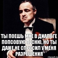 ты поешь мне в диалоге попсовую песню, но ты даже не спросил у меня разрешения