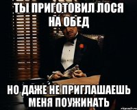 ты приготовил лося на обед но даже не приглашаешь меня поужинать