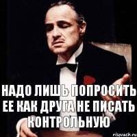 надо лишь попросить ее как друга не писать контрольную