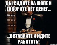 вы сидите на жопе и говорите нет денег... ...вставайте и идите работать!