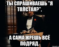 ты спрашиваешь "я толстая?", а сама жрешь всё подряд.