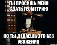 ты просишь меня сдать геометрию но ты делаешь это без уважения