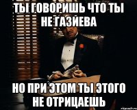 ты говоришь что ты не газиева но при этом ты этого не отрицаешь