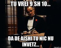 tu vrei 9 sh 10... da de aishi tu nic nu invetz...