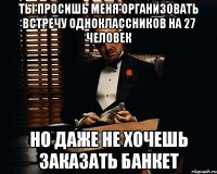 ты просишь меня организовать встречу одноклассников на 27 человек но даже не хочешь заказать банкет