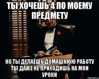 ты хочешь 4 по моему предмету но ты делаешь домашнюю работу ты даже не приходишь на мои уроки