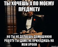 ты хочешь 4 по моему предмету но ты не делаешь домашнюю работу ты даже не приходишь на мои уроки