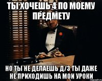 ты хочешь 4 по моему предмету но ты не делаешь д/з ты даже не приходишь на мои уроки