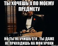 ты хочешь 4 по моему предмету но ты не учишь его , ты даже не приходишь на мои уроки