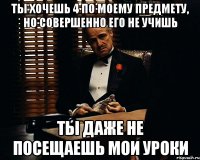 ты хочешь 4 по моему предмету, но совершенно его не учишь ты даже не посещаешь мои уроки